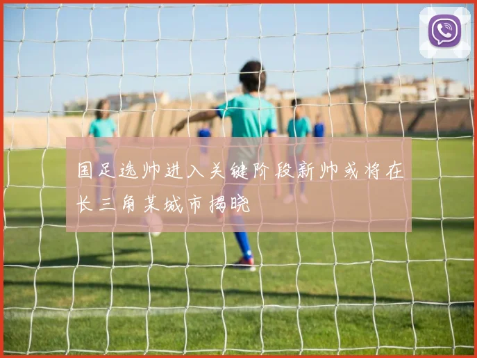 国足选帅进入关键阶段新帅或将在长三角某城市揭晓