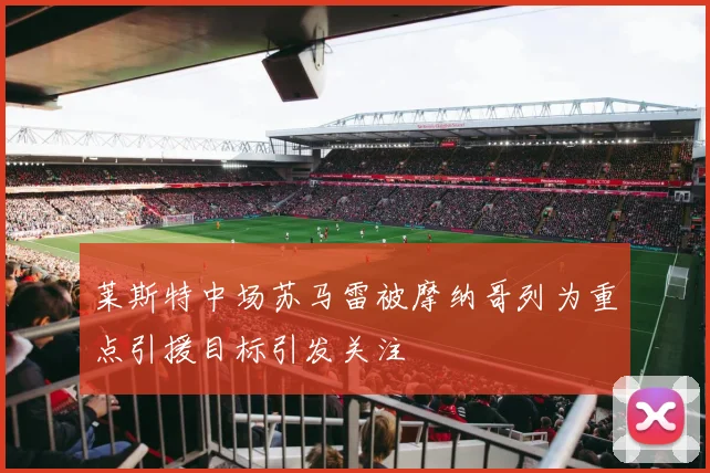 莱斯特中场苏马雷被摩纳哥列为重点引援目标引发关注
