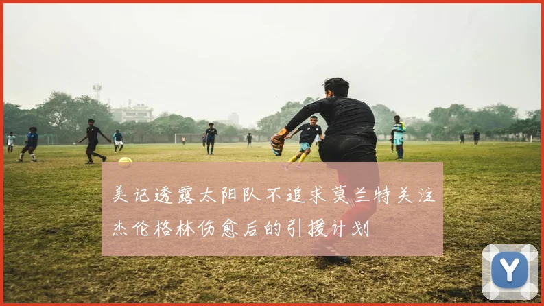 美记透露太阳队不追求莫兰特关注杰伦格林伤愈后的引援计划