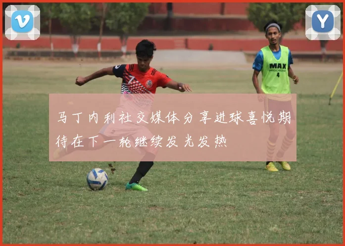 马丁内利社交媒体分享进球喜悦期待在下一轮继续发光发热