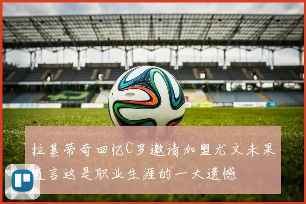 拉基蒂奇回忆C罗邀请加盟尤文未果直言这是职业生涯的一大遗憾