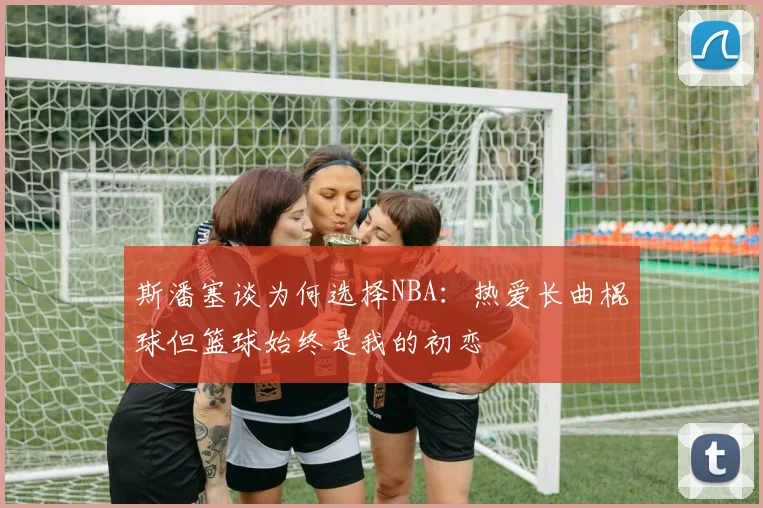 斯潘塞谈为何选择NBA：热爱长曲棍球但篮球始终是我的初恋