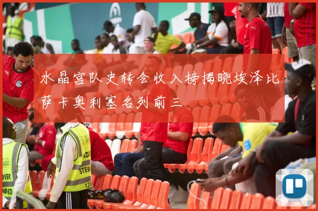 水晶宫队史转会收入榜揭晓埃泽比萨卡奥利塞名列前三