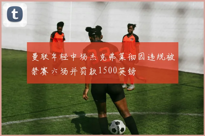 曼联年轻中场杰克弗莱彻因违规被禁赛六场并罚款1500英镑
