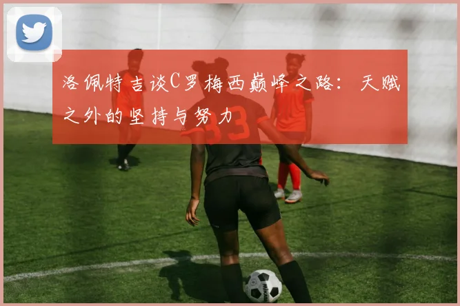 洛佩特吉谈C罗梅西巅峰之路：天赋之外的坚持与努力