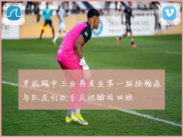 罗威飚中三分再度坐第一排杨瀚森与队友们欢乐庆祝瞬间回顾