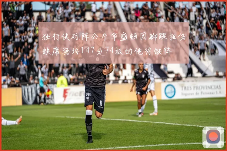 独行侠对阵公牛华盛顿因脚踝扭伤缺席场均147分74板的他将缺阵