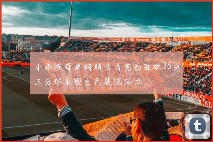 小弟埃奇库姆助力马克西狂砍35分三分球表现出色展现实力