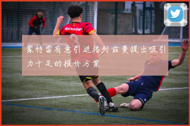 蒙特雷有意引进格列兹曼提出吸引力十足的报价方案