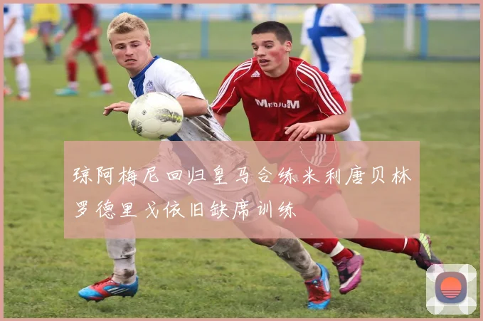 琼阿梅尼回归皇马合练米利唐贝林罗德里戈依旧缺席训练